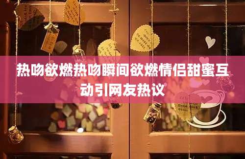 热吻欲燃热吻瞬间欲燃情侣甜蜜互动引网友热议