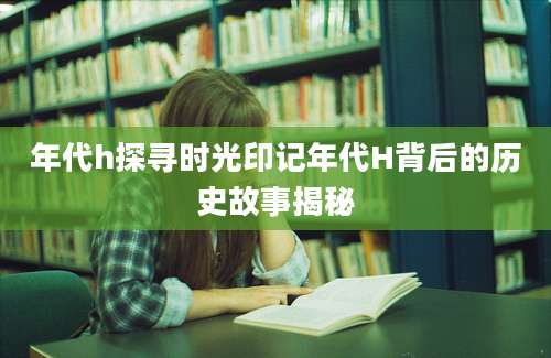 年代h探寻时光印记年代H背后的历史故事揭秘