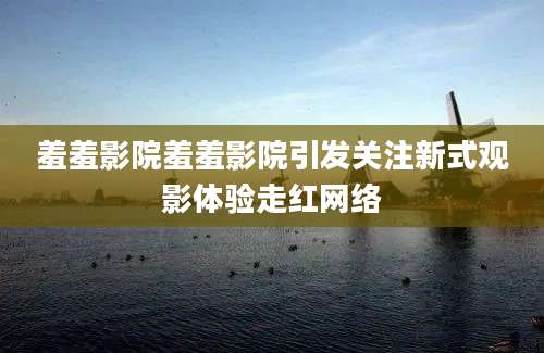 羞羞影院羞羞影院引发关注新式观影体验走红网络