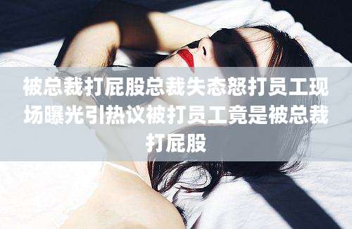 被总裁打屁股总裁失态怒打员工现场曝光引热议被打员工竟是被总裁打屁股