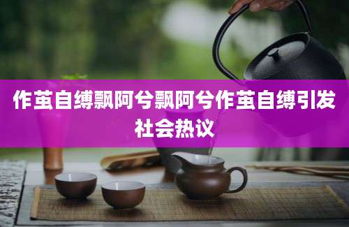 作茧自缚飘阿兮飘阿兮作茧自缚引发社会热议