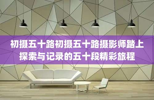 初摄五十路初摄五十路摄影师踏上探索与记录的五十段精彩旅程
