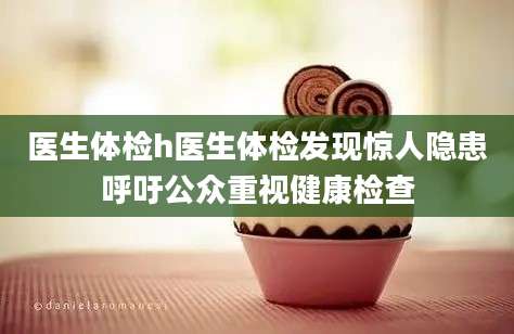 医生体检h医生体检发现惊人隐患呼吁公众重视健康检查