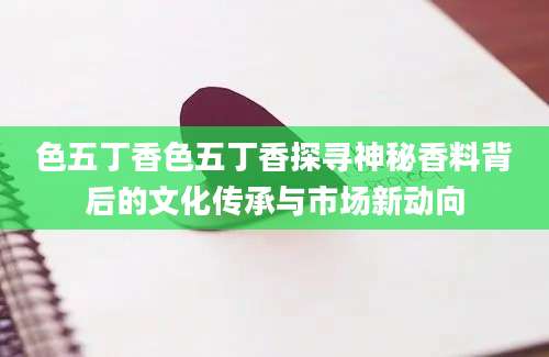 色五丁香色五丁香探寻神秘香料背后的文化传承与市场新动向