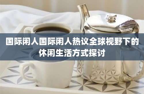 国际闲人国际闲人热议全球视野下的休闲生活方式探讨
