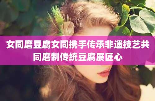 女同磨豆腐女同携手传承非遗技艺共同磨制传统豆腐展匠心