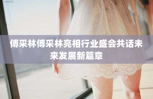 傅采林傅采林亮相行业盛会共话未来发展新篇章