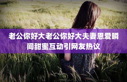 老公你好大老公你好大夫妻恩爱瞬间甜蜜互动引网友热议