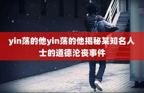 yin荡的他yin荡的他揭秘某知名人士的道德沦丧事件