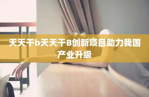天天干b天天干B创新项目助力我国产业升级