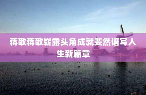 蒋敬蒋敬崭露头角成就斐然谱写人生新篇章