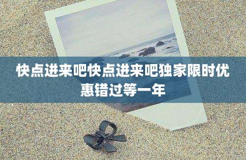 快点进来吧快点进来吧独家限时优惠错过等一年