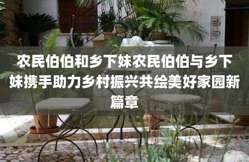农民伯伯和乡下妹农民伯伯与乡下妹携手助力乡村振兴共绘美好家园新篇章