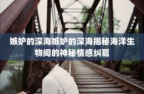 嫉妒的深海嫉妒的深海揭秘海洋生物间的神秘情感纠葛