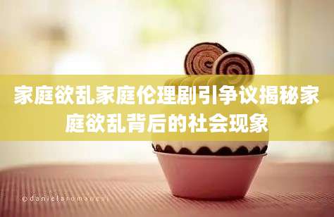 家庭欲乱家庭伦理剧引争议揭秘家庭欲乱背后的社会现象