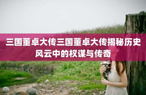 三国董卓大传三国董卓大传揭秘历史风云中的权谋与传奇