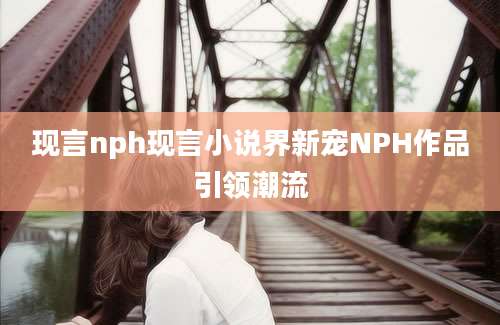 现言nph现言小说界新宠NPH作品引领潮流