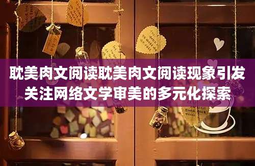 耽美肉文阅读耽美肉文阅读现象引发关注网络文学审美的多元化探索