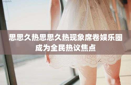思思久热思思久热现象席卷娱乐圈成为全民热议焦点