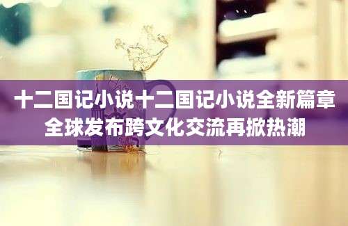十二国记小说十二国记小说全新篇章全球发布跨文化交流再掀热潮