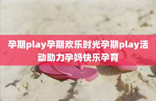 孕期play孕期欢乐时光孕期play活动助力孕妈快乐孕育