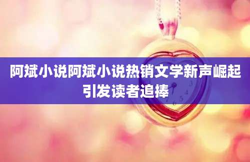 阿斌小说阿斌小说热销文学新声崛起引发读者追捧