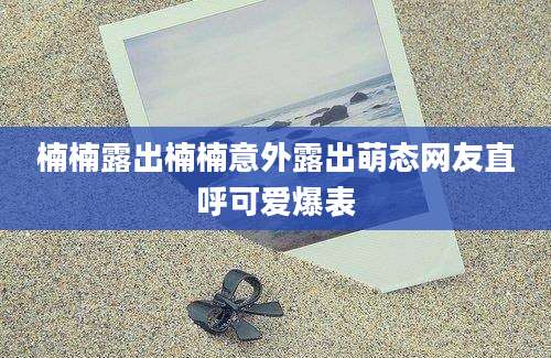 楠楠露出楠楠意外露出萌态网友直呼可爱爆表