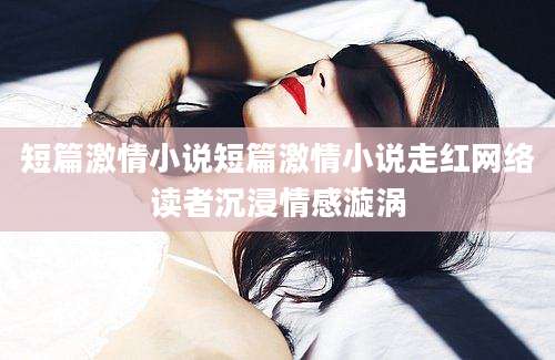 短篇激情小说短篇激情小说走红网络读者沉浸情感漩涡