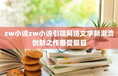zw小说zw小说引领网络文学新潮流创新之作备受瞩目