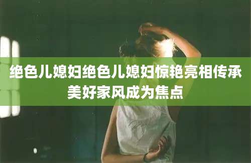 绝色儿媳妇绝色儿媳妇惊艳亮相传承美好家风成为焦点