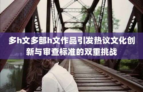 多h文多部h文作品引发热议文化创新与审查标准的双重挑战