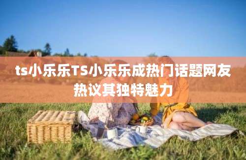 ts小乐乐TS小乐乐成热门话题网友热议其独特魅力