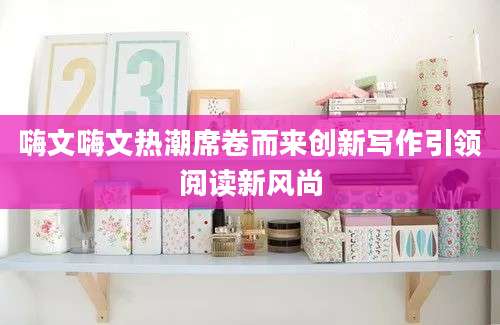嗨文嗨文热潮席卷而来创新写作引领阅读新风尚