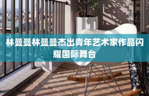 林曼曼林曼曼杰出青年艺术家作品闪耀国际舞台