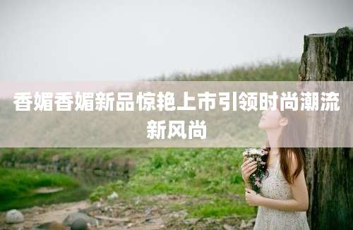 香媚香媚新品惊艳上市引领时尚潮流新风尚