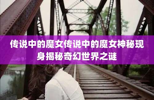 传说中的魔女传说中的魔女神秘现身揭秘奇幻世界之谜