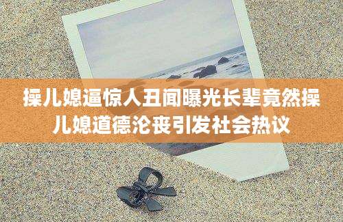 操儿媳逼惊人丑闻曝光长辈竟然操儿媳道德沦丧引发社会热议