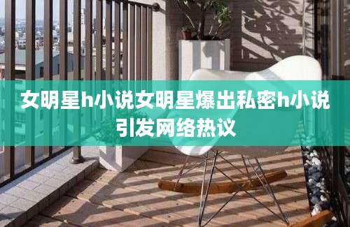 女明星h小说女明星爆出私密h小说引发网络热议