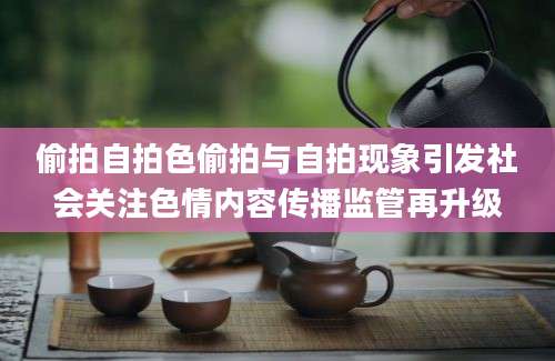 偷拍自拍色偷拍与自拍现象引发社会关注色情内容传播监管再升级
