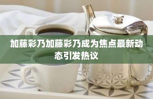 加藤彩乃加藤彩乃成为焦点最新动态引发热议
