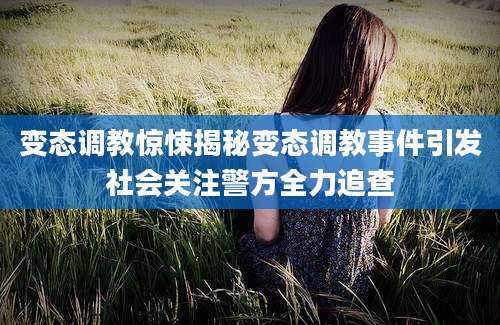 变态调教惊悚揭秘变态调教事件引发社会关注警方全力追查
