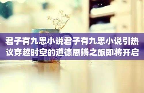 君子有九思小说君子有九思小说引热议穿越时空的道德思辨之旅即将开启