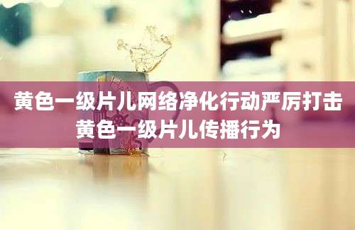 黄色一级片儿网络净化行动严厉打击黄色一级片儿传播行为