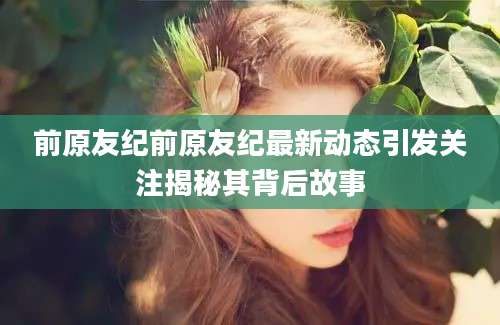 前原友纪前原友纪最新动态引发关注揭秘其背后故事