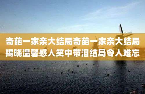 奇葩一家亲大结局奇葩一家亲大结局揭晓温馨感人笑中带泪结局令人难忘