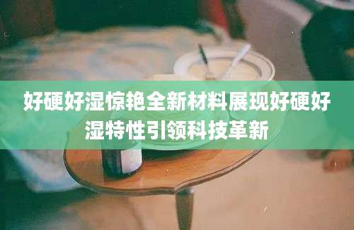 好硬好湿惊艳全新材料展现好硬好湿特性引领科技革新