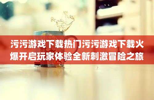 污污游戏下载热门污污游戏下载火爆开启玩家体验全新刺激冒险之旅