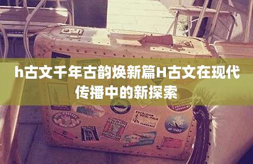 h古文千年古韵焕新篇H古文在现代传播中的新探索
