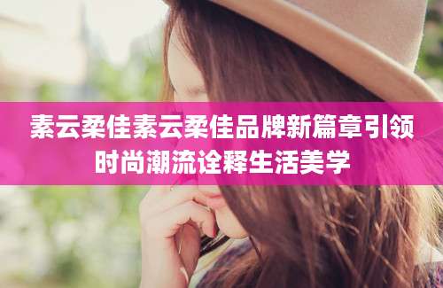 素云柔佳素云柔佳品牌新篇章引领时尚潮流诠释生活美学
