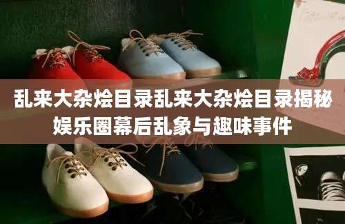 乱来大杂烩目录乱来大杂烩目录揭秘娱乐圈幕后乱象与趣味事件